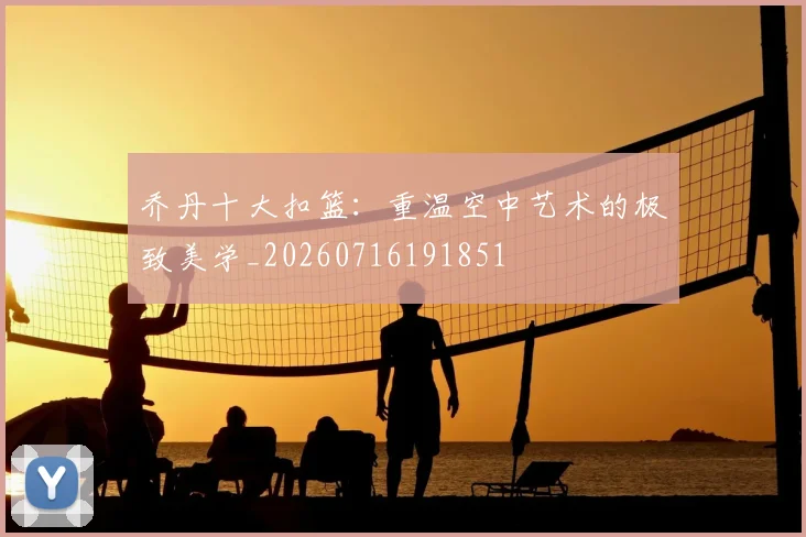 乔丹十大扣篮:重温空中艺术的极致美学_20260716191851
