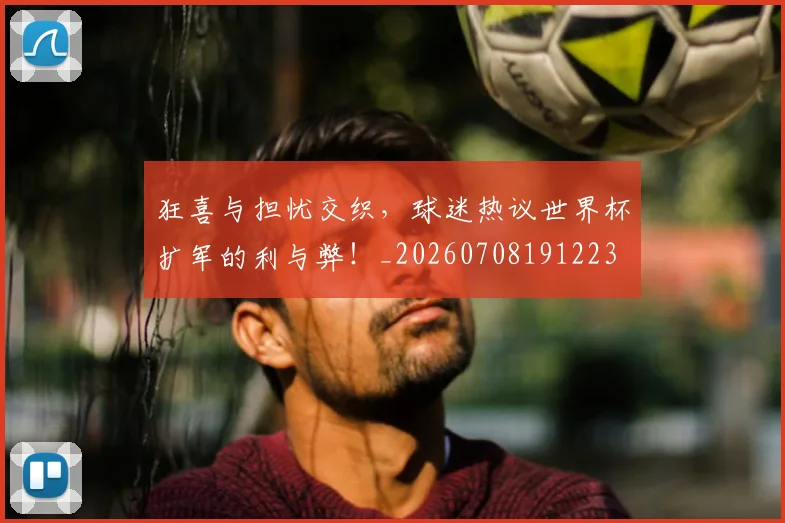 狂喜与担忧交织，球迷热议世界杯扩军的利与弊！_20260708191223