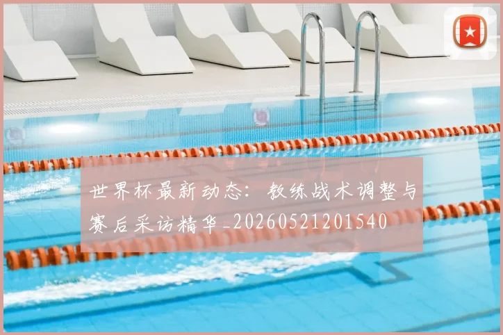 世界杯最新动态：教练战术调整与赛后采访精华_20260521201540