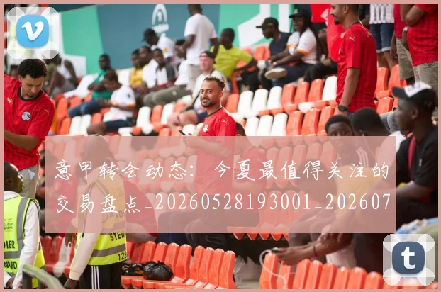 意甲转会动态:今夏最值得关注的交易盘点_20260528193001_20260707012937