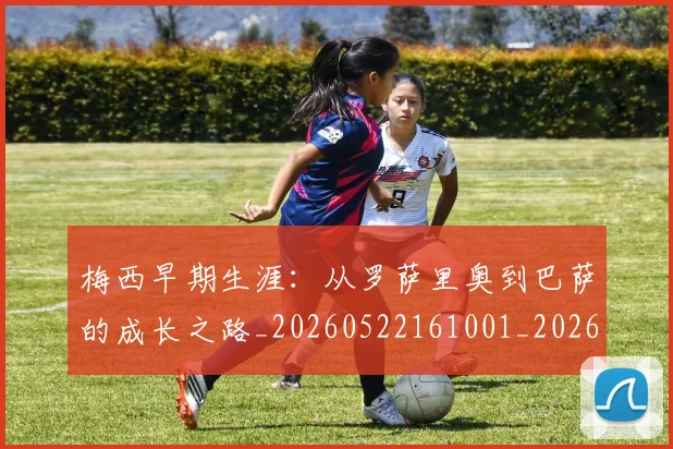 梅西早期生涯：从罗萨里奥到巴萨的成长之路_20260522161001_20260708185940_20260731181525