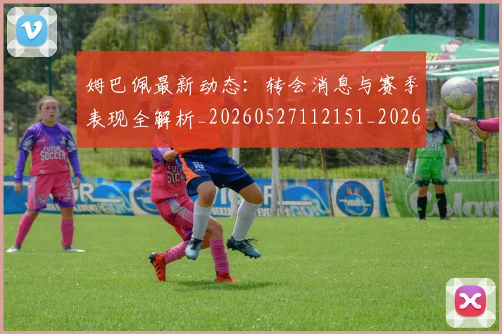 姆巴佩最新动态：转会消息与赛季表现全解析_20260527112151_20260703231749