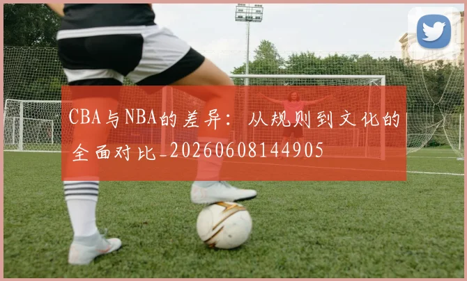CBA与NBA的差异：从规则到文化的全面对比_20260608144905