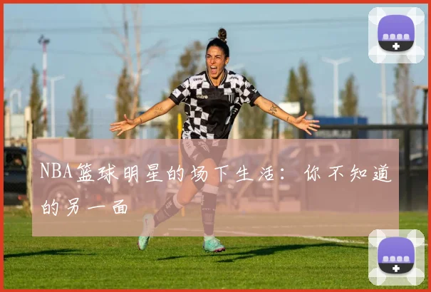 NBA篮球明星的场下生活：你不知道的另一面