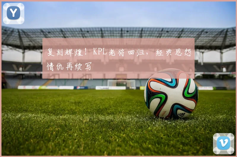 复刻辉煌!KPL老将回归,经典恩怨情仇再续写