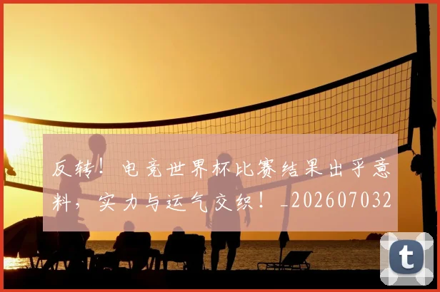 反转！电竞世界杯比赛结果出乎意料，实力与运气交织！_20260703221402