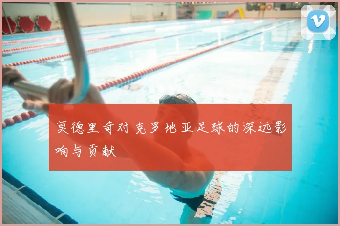 莫德里奇对克罗地亚足球的深远影响与贡献