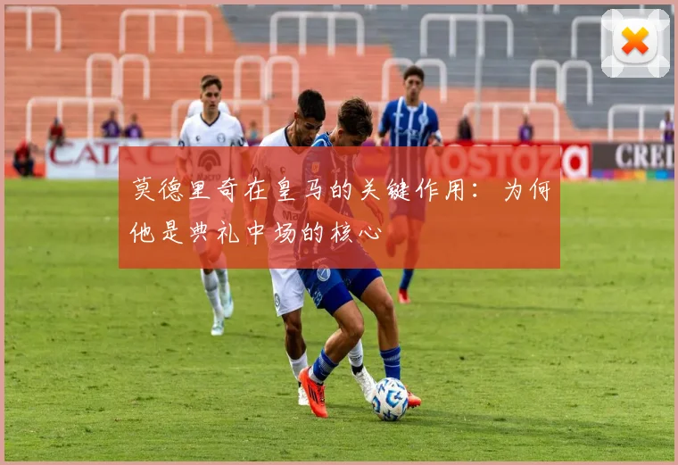 莫德里奇在皇马的关键作用：为何他是典礼中场的核心