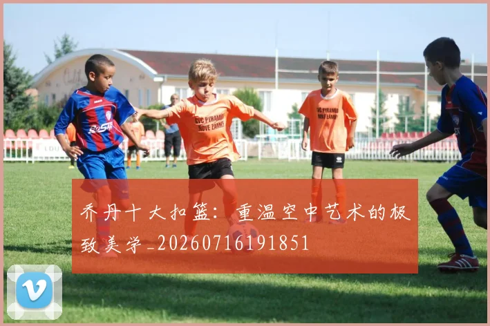 乔丹十大扣篮：重温空中艺术的极致美学_20260716191851