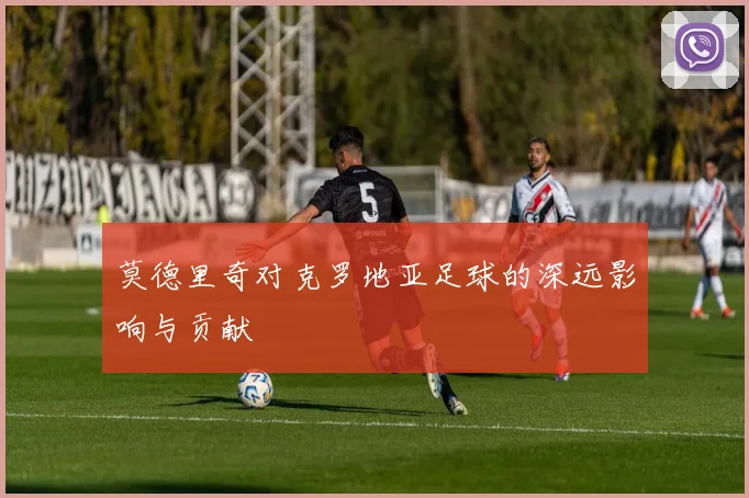 莫德里奇对克罗地亚足球的深远影响与贡献