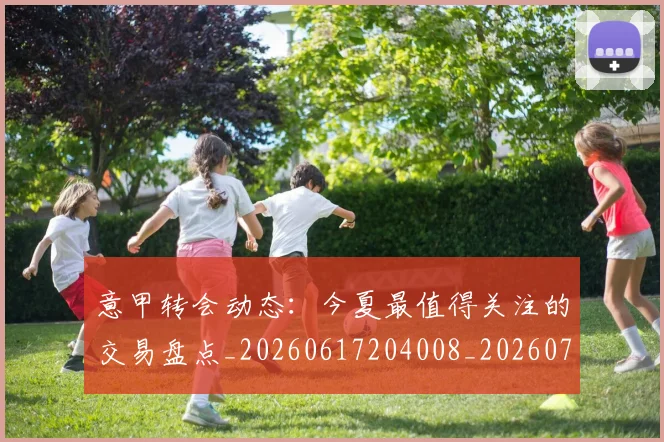意甲转会动态：今夏最值得关注的交易盘点_20260617204008_20260707012939