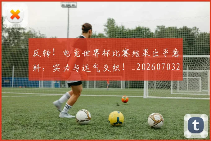 反转！电竞世界杯比赛结果出乎意料，实力与运气交织！_20260703221402_20260718205320