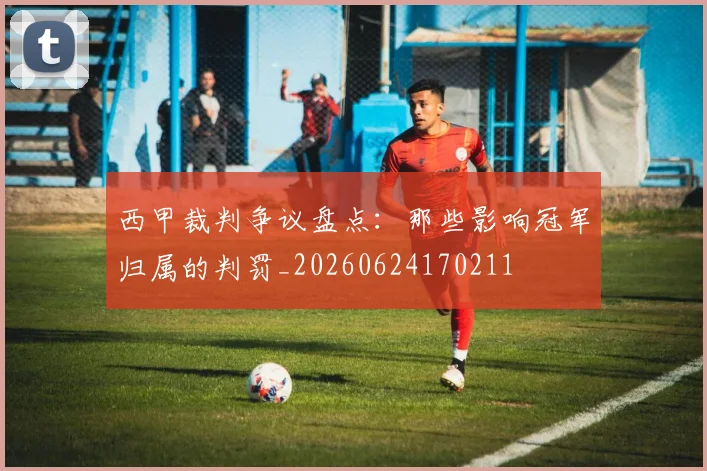 西甲裁判争议盘点:那些影响冠军归属的判罚_20260624170211