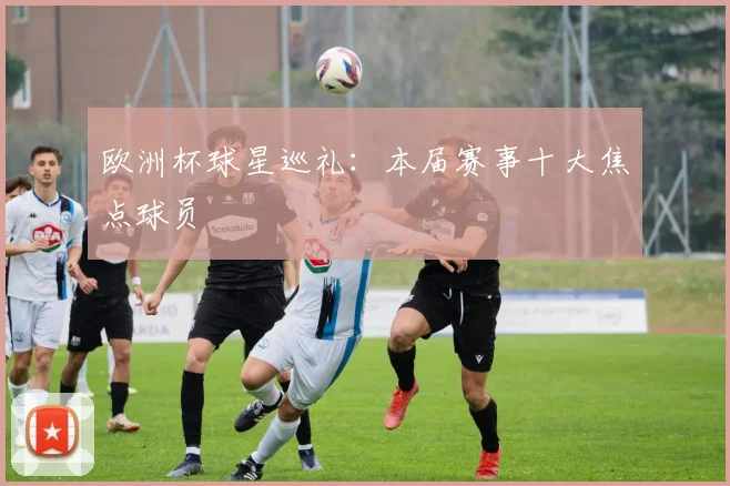 欧洲杯球星巡礼:本届赛事十大焦点球员