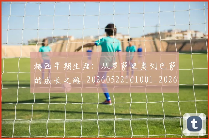 梅西早期生涯:从罗萨里奥到巴萨的成长之路_20260522161001_20260708185940_20260731181525