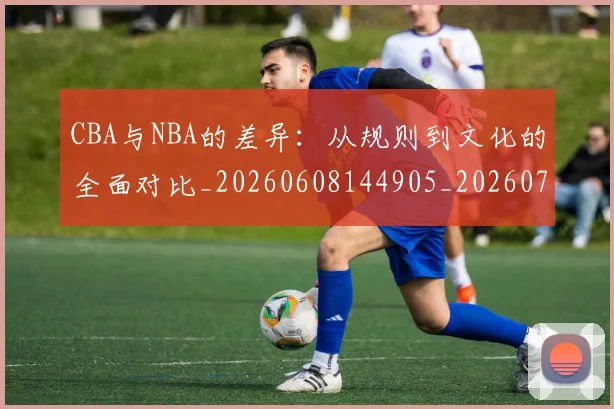 CBA与NBA的差异：从规则到文化的全面对比_20260608144905_20260701205930_20260712043228