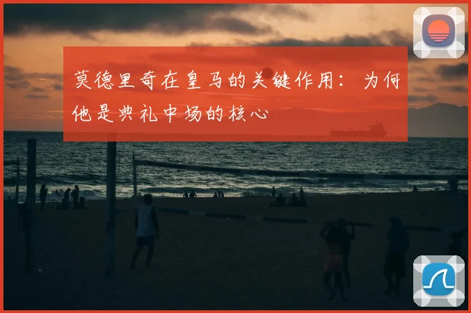 莫德里奇在皇马的关键作用：为何他是典礼中场的核心